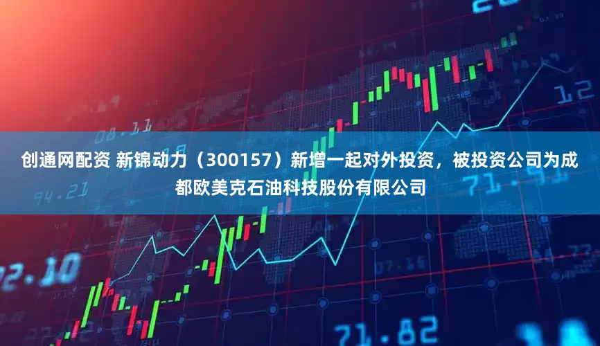 创通网配资 新锦动力（300157）新增一起对外投资，被投资公司为成都欧美克石油科技股份有限公司