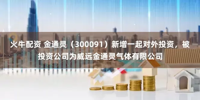 火牛配资 金通灵（300091）新增一起对外投资，被投资公司为威远金通灵气体有限公司