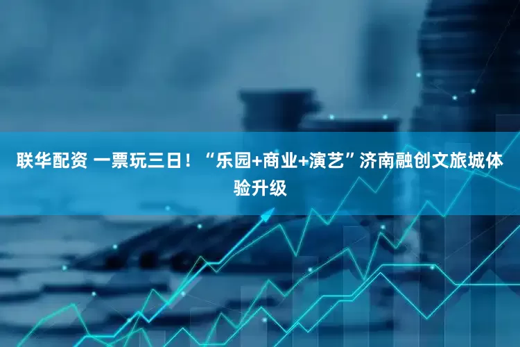 联华配资 一票玩三日！“乐园+商业+演艺”济南融创文旅城体验升级