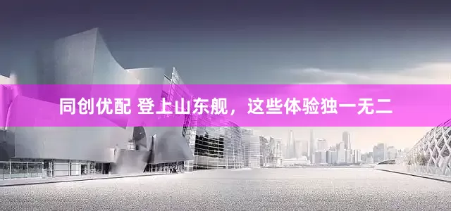 同创优配 登上山东舰，这些体验独一无二