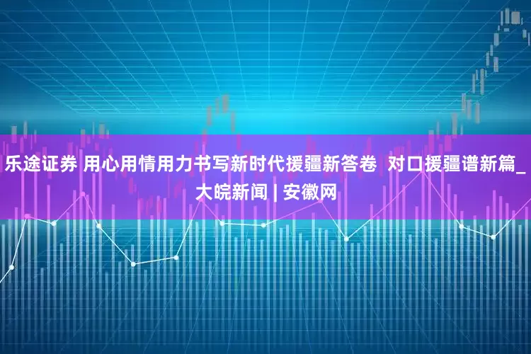 乐途证券 用心用情用力书写新时代援疆新答卷  对口援疆谱新篇_大皖新闻 | 安徽网