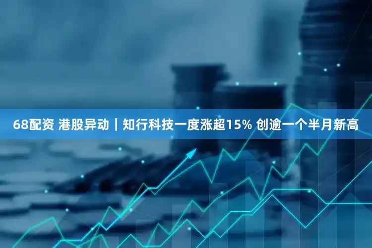 68配资 港股异动｜知行科技一度涨超15% 创逾一个半月新高