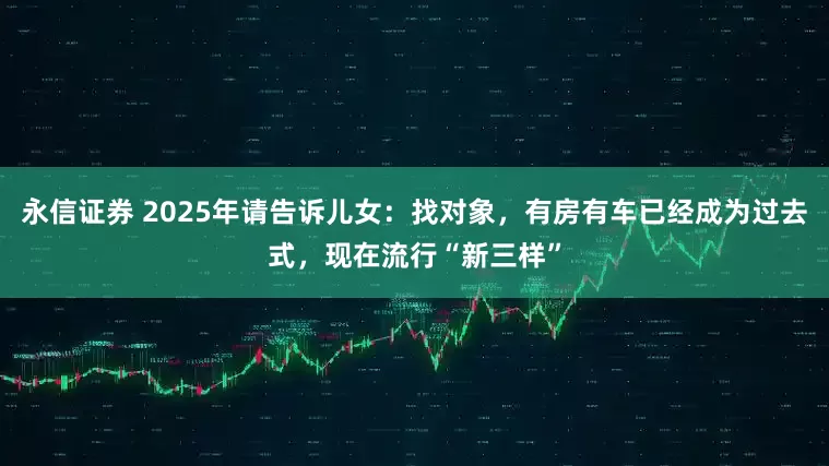 永信证券 2025年请告诉儿女：找对象，有房有车已经成为过去式，现在流行“新三样”