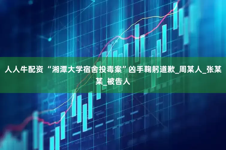 人人牛配资 “湘潭大学宿舍投毒案”凶手鞠躬道歉_周某人_张某某_被告人