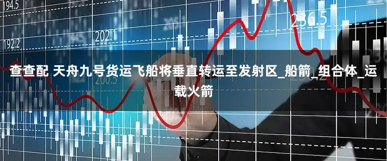 查查配 天舟九号货运飞船将垂直转运至发射区_船箭_组合体_运载火箭
