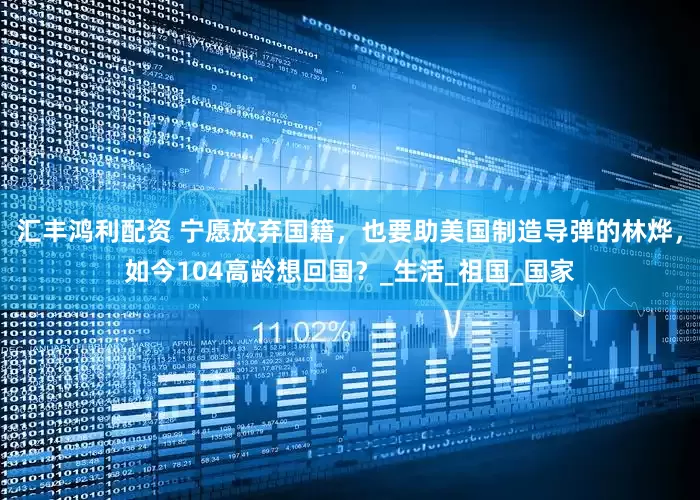 汇丰鸿利配资 宁愿放弃国籍，也要助美国制造导弹的林烨，如今104高龄想回国？_生活_祖国_国家