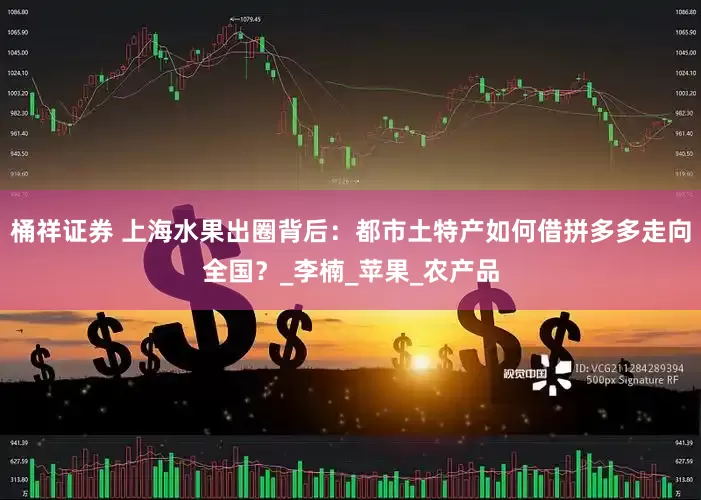 桶祥证券 上海水果出圈背后：都市土特产如何借拼多多走向全国？_李楠_苹果_农产品