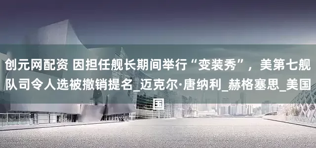 创元网配资 因担任舰长期间举行“变装秀”，美第七舰队司令人选被撤销提名_迈克尔·唐纳利_赫格塞思_美国