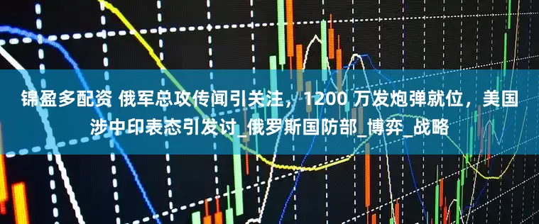 锦盈多配资 俄军总攻传闻引关注，1200 万发炮弹就位，美国涉中印表态引发讨_俄罗斯国防部_博弈_战略