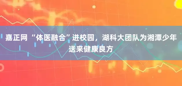 嘉正网 “体医融合”进校园，湖科大团队为湘潭少年送来健康良方