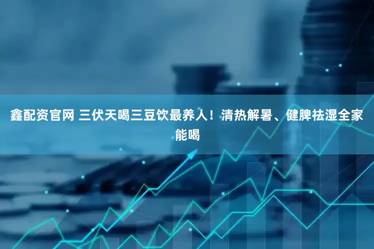 鑫配资官网 三伏天喝三豆饮最养人！清热解暑、健脾祛湿全家能喝
