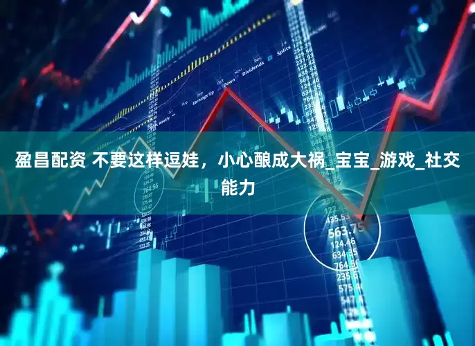 盈昌配资 不要这样逗娃，小心酿成大祸_宝宝_游戏_社交能力