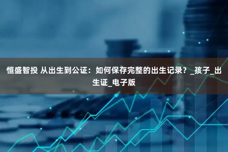 恒盛智投 从出生到公证：如何保存完整的出生记录？_孩子_出生证_电子版