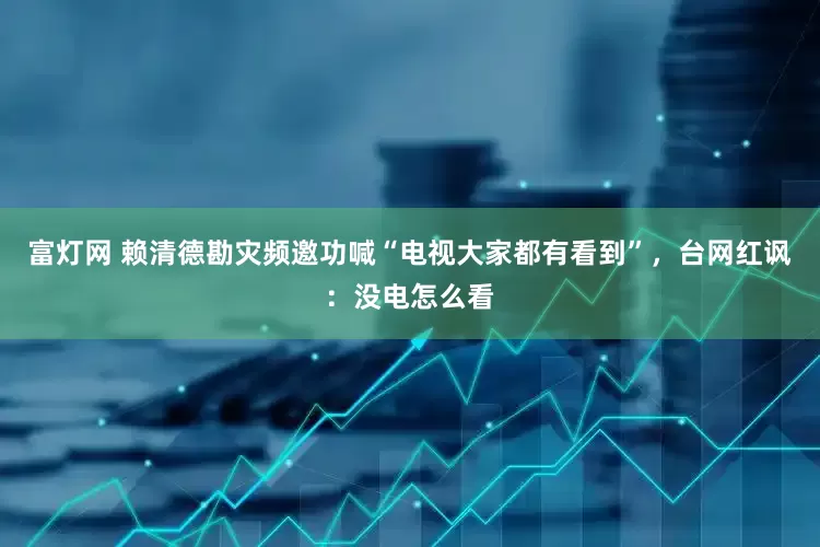 富灯网 赖清德勘灾频邀功喊“电视大家都有看到”，台网红讽：没电怎么看