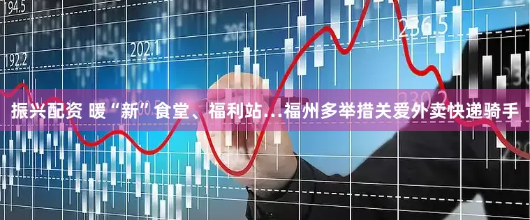 振兴配资 暖“新”食堂、福利站…福州多举措关爱外卖快递骑手