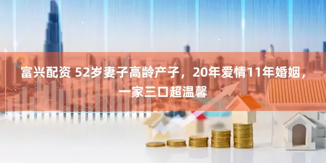 富兴配资 52岁妻子高龄产子，20年爱情11年婚姻，一家三口超温馨