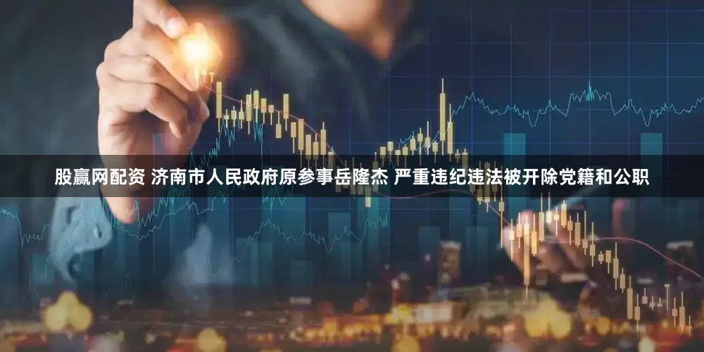 股赢网配资 济南市人民政府原参事岳隆杰 严重违纪违法被开除党籍和公职