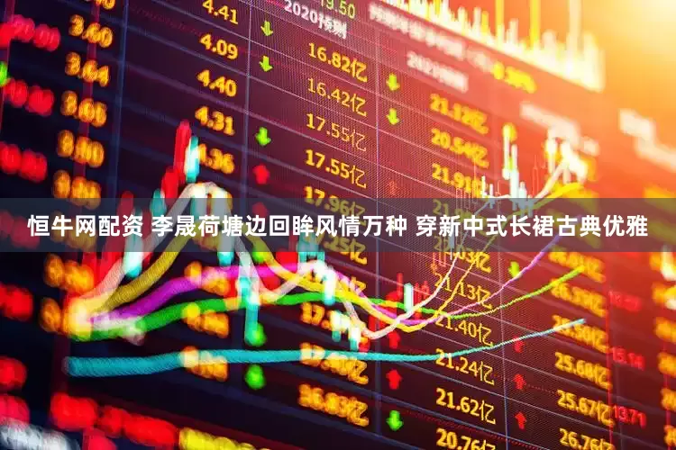 恒牛网配资 李晟荷塘边回眸风情万种 穿新中式长裙古典优雅