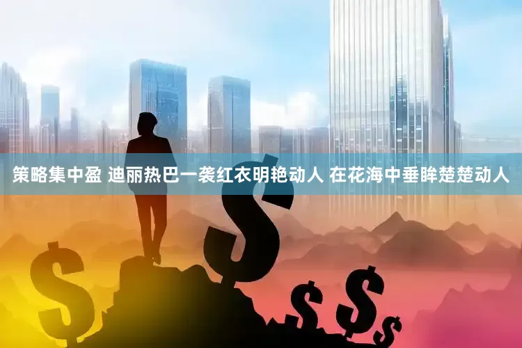 策略集中盈 迪丽热巴一袭红衣明艳动人 在花海中垂眸楚楚动人