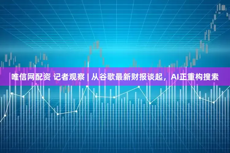 唯信网配资 记者观察 | 从谷歌最新财报谈起，AI正重构搜索