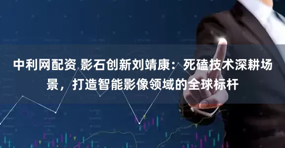 中利网配资 影石创新刘靖康：死磕技术深耕场景，打造智能影像领域的全球标杆