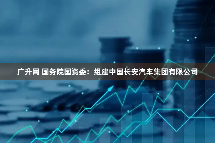 广升网 国务院国资委：组建中国长安汽车集团有限公司