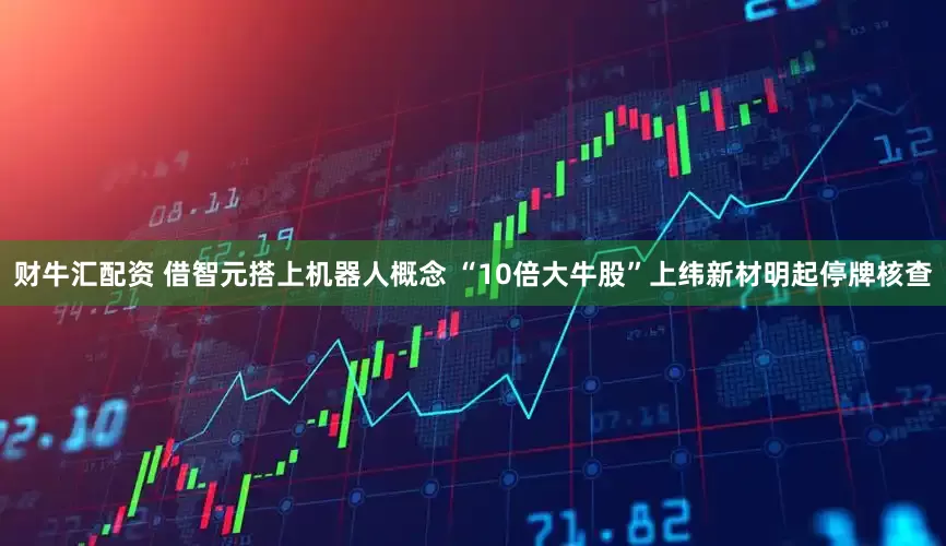 财牛汇配资 借智元搭上机器人概念 “10倍大牛股”上纬新材明起停牌核查