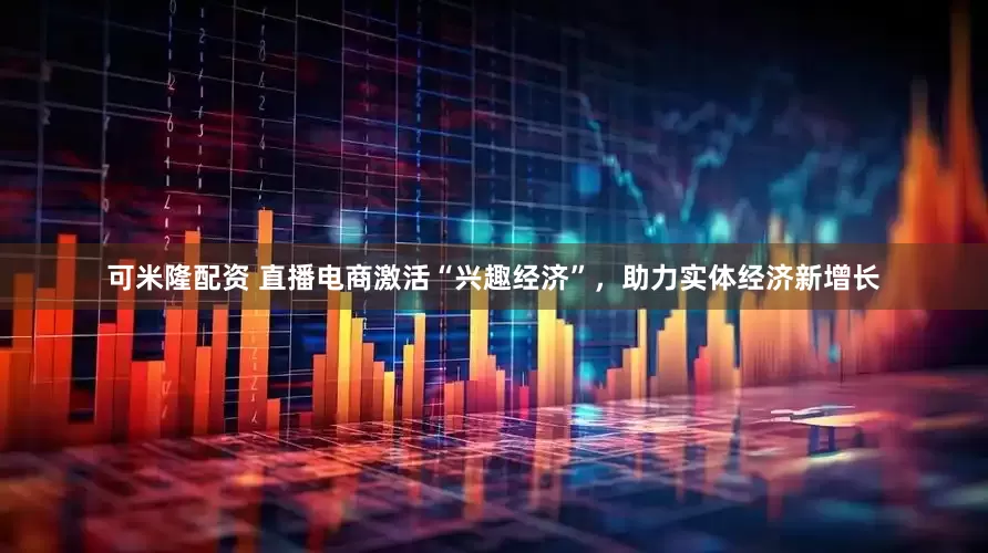 可米隆配资 直播电商激活“兴趣经济”，助力实体经济新增长