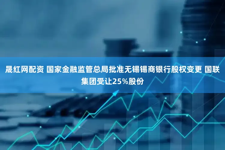 晟红网配资 国家金融监管总局批准无锡锡商银行股权变更 国联集团受让25%股份