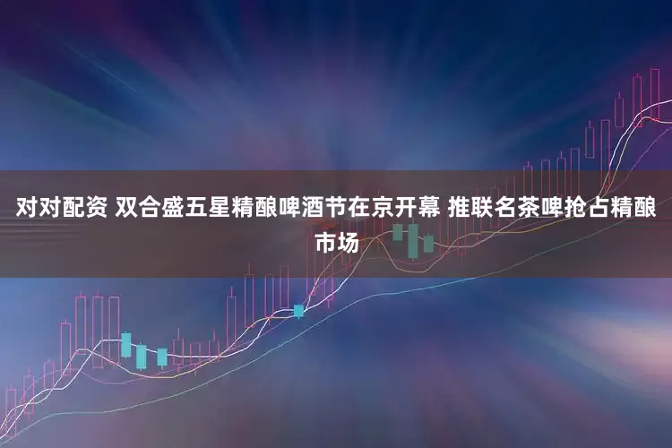 对对配资 双合盛五星精酿啤酒节在京开幕 推联名茶啤抢占精酿市场